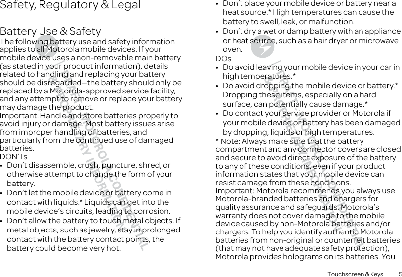 5Touchscreen &amp; KeysSafety, Regulatory &amp; LegalBattery Use &amp; SafetyBattery Use &amp; SafetyThe following battery use and safety information applies to all Motorola mobile devices. If your mobile device uses a non-removable main battery (as stated in your product information), details related to handling and replacing your battery should be disregarded—the battery should only be replaced by a Motorola-approved service facility, and any attempt to remove or replace your battery may damage the product.Important: Handle and store batteries properly to avoid injury or damage. Most battery issues arise from improper handling of batteries, and particularly from the continued use of damaged batteries.DON’Ts•Don’t disassemble, crush, puncture, shred, or otherwise attempt to change the form of your battery.•Don’t let the mobile device or battery come in contact with liquids.* Liquids can get into the mobile device’s circuits, leading to corrosion.•Don’t allow the battery to touch metal objects. If metal objects, such as jewelry, stay in prolonged contact with the battery contact points, the battery could become very hot.•Don’t place your mobile device or battery near a heat source.* High temperatures can cause the battery to swell, leak, or malfunction.•Don’t dry a wet or damp battery with an appliance or heat source, such as a hair dryer or microwave oven.DOs•Do avoid leaving your mobile device in your car in high temperatures.*•Do avoid dropping the mobile device or battery.* Dropping these items, especially on a hard surface, can potentially cause damage.*•Do contact your service provider or Motorola if your mobile device or battery has been damaged by dropping, liquids or high temperatures.* Note: Always make sure that the battery compartment and any connector covers are closed and secure to avoid direct exposure of the battery to any of these conditions, even if your product information states that your mobile device can resist damage from these conditions.Important: Motorola recommends you always use Motorola-branded batteries and chargers for quality assurance and safeguards. Motorola’s warranty does not cover damage to the mobile device caused by non-Motorola batteries and/or chargers. To help you identify authentic Motorola batteries from non-original or counterfeit batteries (that may not have adequate safety protection), Motorola provides holograms on its batteries. You 