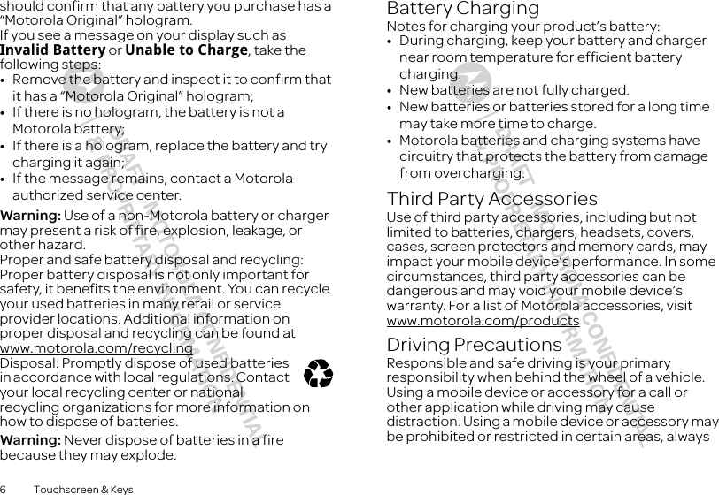 6 Touchscreen &amp; Keysshould confirm that any battery you purchase has a “Motorola Original” hologram.If you see a message on your display such as Invalid Battery or Unable to Charge, take the following steps:•Remove the battery and inspect it to confirm that it has a “Motorola Original” hologram;•If there is no hologram, the battery is not a Motorola battery;•If there is a hologram, replace the battery and try charging it again;•If the message remains, contact a Motorola authorized service center.Warning: Use of a non-Motorola battery or charger may present a risk of fire, explosion, leakage, or other hazard.Proper and safe battery disposal and recycling: Proper battery disposal is not only important for safety, it benefits the environment. You can recycle your used batteries in many retail or service provider locations. Additional information on proper disposal and recycling can be found at www.motorola.com/recyclingDisposal: Promptly dispose of used batteries in accordance with local regulations. Contact your local recycling center or national recycling organizations for more information on how to dispose of batteries.Warning: Never dispose of batteries in a fire because they may explode.032375oBattery ChargingBattery ChargingNotes for charging your product’s battery:•During charging, keep your battery and charger near room temperature for efficient battery charging.•New batteries are not fully charged.•New batteries or batteries stored for a long time may take more time to charge.•Motorola batteries and charging systems have circuitry that protects the battery from damage from overcharging.Third Party AccessoriesUse of third party accessories, including but not limited to batteries, chargers, headsets, covers, cases, screen protectors and memory cards, may impact your mobile device’s performance. In some circumstances, third party accessories can be dangerous and may void your mobile device’s warranty. For a list of Motorola accessories, visit www.motorola.com/productsDriving PrecautionsResponsible and safe driving is your primary responsibility when behind the wheel of a vehicle. Using a mobile device or accessory for a call or other application while driving may cause distraction. Using a mobile device or accessory may be prohibited or restricted in certain areas, always 