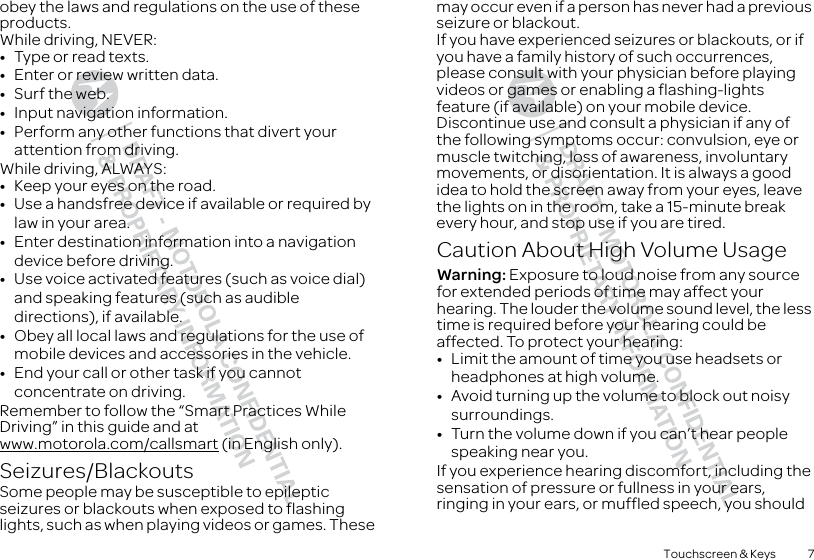 7Touchscreen &amp; Keysobey the laws and regulations on the use of these products.While driving, NEVER:•Type or read texts.•Enter or review written data.•Surf the web.•Input navigation information.•Perform any other functions that divert your attention from driving.While driving, ALWAYS:•Keep your eyes on the road.•Use a handsfree device if available or required by law in your area.•Enter destination information into a navigation device before driving.•Use voice activated features (such as voice dial) and speaking features (such as audible directions), if available.•Obey all local laws and regulations for the use of mobile devices and accessories in the vehicle.•End your call or other task if you cannot concentrate on driving.Remember to follow the “Smart Practices While Driving” in this guide and at www.motorola.com/callsmart (in English only).Seizures/BlackoutsSome people may be susceptible to epileptic seizures or blackouts when exposed to flashing lights, such as when playing videos or games. These may occur even if a person has never had a previous seizure or blackout.If you have experienced seizures or blackouts, or if you have a family history of such occurrences, please consult with your physician before playing videos or games or enabling a flashing-lights feature (if available) on your mobile device.Discontinue use and consult a physician if any of the following symptoms occur: convulsion, eye or muscle twitching, loss of awareness, involuntary movements, or disorientation. It is always a good idea to hold the screen away from your eyes, leave the lights on in the room, take a 15-minute break every hour, and stop use if you are tired.Caution About High Volume UsageWarning: Exposure to loud noise from any source for extended periods of time may affect your hearing. The louder the volume sound level, the less time is required before your hearing could be affected. To protect your hearing:•Limit the amount of time you use headsets or headphones at high volume.•Avoid turning up the volume to block out noisy surroundings.•Turn the volume down if you can’t hear people speaking near you.If you experience hearing discomfort, including the sensation of pressure or fullness in your ears, ringing in your ears, or muffled speech, you should 