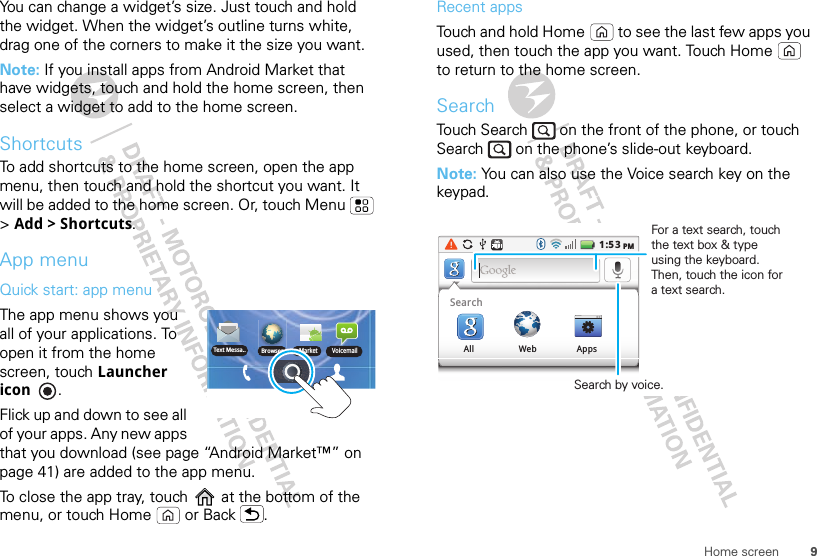 9Home screenYou can change a widget’s size. Just touch and hold the widget. When the widget’s outline turns white, drag one of the corners to make it the size you want.Note: If you install apps from Android Market that have widgets, touch and hold the home screen, then select a widget to add to the home screen.ShortcutsTo add shortcuts to the home screen, open the app menu, then touch and hold the shortcut you want. It will be added to the home screen. Or, touch Menu  &gt;Add &gt; Shortcuts.App menuQuick start: app menuThe app menu shows you all of your applications. To open it from the home screen, touch Launcher icon . Flick up and down to see all of your apps. Any new apps that you download (see page “Android Market™” on page 41) are added to the app menu.To close the app tray, touch   at the bottom of the menu, or touch Home  or Back .Text Messa.. BrowserMarket VoicemailRecent appsTouch and hold Home  to see the last few apps you used, then touch the app you want. Touch Home  to return to the home screen.SearchTouch Search   on the front of the phone, or touch Search   on the phone’s slide-out keyboard.Note: You can also use the Voice search key on the keypad.1:53PMSearchAll Web AppsSearch by voice.For a text search, touch the text box &amp; type using the keyboard. Then, touch the icon for a text search.