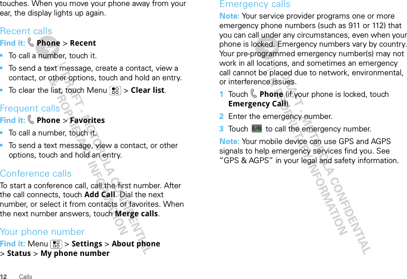 12 Callstouches. When you move your phone away from your ear, the display lights up again.Recent callsFind it:  Phone &gt; Recent•To call a number, touch it.•To send a text message, create a contact, view a contact, or other options, touch and hold an entry.•To clear the list, touch Menu  &gt; Clear list.Frequent callsFind it:  Phone &gt; Favorites•To call a number, touch it.•To send a text message, view a contact, or other options, touch and hold an entry.Conference callsTo start a conference call, call the first number. After the call connects, touch Add Call. Dial the next number, or select it from contacts or favorites. When the next number answers, touch Merge calls.Your phone numberFind it: Menu  &gt; Settings &gt; About phone &gt;Status &gt; My phone numberEmergency callsNote: Your service provider programs one or more emergency phone numbers (such as 911 or 112) that you can call under any circumstances, even when your phone is locked. Emergency numbers vary by country. Your pre-programmed emergency number(s) may not work in all locations, and sometimes an emergency call cannot be placed due to network, environmental, or interference issues.  1Touch  Phone (if your phone is locked, touch Emergency Call).2Enter the emergency number.3Touch   to call the emergency number.Note: Your mobile device can use GPS and AGPS signals to help emergency services find you. See ”GPS &amp; AGPS” in your legal and safety information.