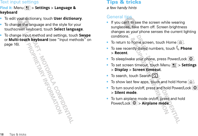 18 Tips &amp; tricksText input settingsFind it: Menu  &gt; Settings &gt; Language &amp; keyboard•To edit your dictionary, touch User dictionary.•To change the language and the style for your touchscreen keyboard, touch Select language.•To change input method and settings, touch Swype or Multi-touch keyboard (see “Input methods” on page 16).Tips &amp; tricksa few handy hintsGeneral tips•If you can’t to see the screen while wearing sunglasses, take them off. Screen brightness changes as your phone senses the current lighting conditions.•To return to home screen, touch Home .•To see recently dialed numbers, touch  Phone &gt;Recent.•To sleep/wake your phone, press Power/Lock . •To set screen timeout, touch Menu  &gt; Settings &gt;Display &gt; Screen timeout. •To search, touch Search .•To show last few apps, touch and hold Home .•To turn sound on/off, press and hold Power/Lock  &gt;Silent mode.•To turn airplane mode on/off, press and hold Power/Lock  &gt; Airplane mode.