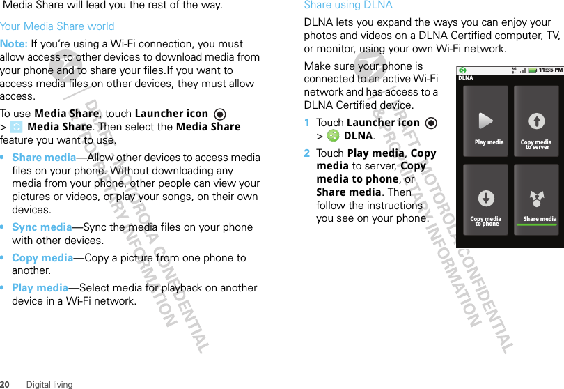 20 Digital living Media Share will lead you the rest of the way.Your Media Share worldNote: If you’re using a Wi-Fi connection, you must allow access to other devices to download media from your phone and to share your files.If you want to access media files on other devices, they must allow access. To use Media Share, touch Launcher icon  &gt;Media Share. Then select the Media Share feature you want to use.•Share media—Allow other devices to access media files on your phone. Without downloading any media from your phone, other people can view your pictures or videos, or play your songs, on their own devices.•Sync media—Sync the media files on your phone with other devices.•Copy media—Copy a picture from one phone to another.• Play media—Select media for playback on another device in a Wi-Fi network.Share using DLNADLNA lets you expand the ways you can enjoy your photos and videos on a DLNA Certified computer, TV, or monitor, using your own Wi-Fi network. Make sure your phone is connected to an active Wi-Fi network and has access to a DLNA Certified device.  1Touch Launcher icon  &gt; DLNA.2Touch Play media, Copy media to server, Copy media to phone, or Share media. Then follow the instructions you see on your phone.11:35 PMPlay mediaDLNACopy media  to serverShare mediaCopy media  to phone