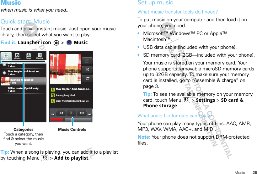 25MusicMusicwhen music is what you need...Quick start: MusicTouch and play—instant music. Just open your music library, then select what you want to play.Find it: Launcher icon &gt; MusicTip: When a song is playing, you can add it to a playlist by touching Menu  &gt; Add to playlist.Max Kepler And AnnaLee...Running RoughshodLibby Went Trailriding Without  Me1:14 3:45Brook Fairfax1 albumAlbums Songs PlaylistsMax Keppler And AnnaLee...Miller Heaton/Sprinklesky1 albumRunning Roughshod1 song1 albumArtistsMusic ControlsCategories                Touch a category, then find &amp; select the music you want.Set up musicWhat music transfer tools do I need?To put music on your computer and then load it on your phone, you need:•Microsoft™ Windows™ PC or Apple™ Macintosh™.•USB data cable (included with your phone).•SD memory card (2GB—included with your phone).Your music is stored on your memory card. Your phone supports removable microSD memory cards up to 32GB capacity. To make sure your memory card is installed, go to “Assemble &amp; charge” on page 3.Tip: To see the available memory on your memory card, touch Menu  &gt; Settings &gt; SD card &amp; Phone storage.What audio file formats can I play?Your phone can play many types of files: AAC, AMR, MP3, WAV, WMA, AAC+, and MIDI.Note: Your phone does not support DRM-protected files. 