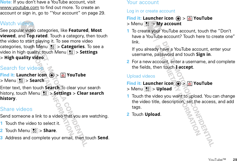 29YouTube™Note: If you don’t have a YouTube account, visit www.youtube.com to find out more. To create an account or sign in, go to “Your account” on page 29.Watch videosSee popular video categories, like Featured, Most viewed, and Top rated. Touch a category, then touch the video to start playing it. To see more video categories, touch Menu  &gt; Categories. To see a video in high quality, touch Menu  &gt; Settings &gt;High quality video.Search for videosFind it: Launcher icon &gt;YouTube &gt; Menu  &gt; SearchEnter text, then touch Search.To clear your search history, touch Menu  &gt; Settings &gt; Clear search history.Share videosSend someone a link to a video that you are watching.  1Touch the video to select it.2Touch Menu  &gt; Share.3Address and complete your email, then touch Send.Your accountLog in or create accountFind it: Launcher icon &gt; YouTube &gt;Menu  &gt;My account  1To create your YouTube account, touch the “Don’t have a YouTube account? Touch here to create one” link.If you already have a YouTube account, enter your username, password and touch Sign in.2For a new account, enter a username, and complete the fields, then touch I accept.Upload videosFind it: Launcher icon &gt; YouTube &gt;Menu  &gt;Upload  1Touch the video you want to upload. You can change the video title, description, set the access, and add tags.2Touch Upload.