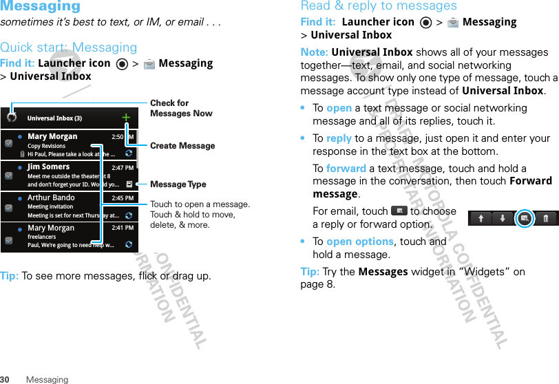 30 MessagingMessagingsometimes it’s best to text, or IM, or email . . .Quick start: MessagingFind it: Launcher icon  &gt; Messaging &gt;Universal InboxTip: To see more messages, flick or drag up.2:50 PM2:47 PM2:45 PM2:41 PMMary MorganCopy RevisionsHi Paul, Please take a look at the ...Arthur BandoMeeting invitationMeeting is set for next Thursday at...Mary MorganfreelancersPaul, We’re going to need help w...Universal Inbox (3)Jim Somers  Meet me outside the theater at 8and don’t forget your ID. Would yo...Create MessageTouch to open a message. Touch &amp; hold to move, delete, &amp; more.Check for Messages NowMessage TypeRead &amp; reply to messagesFind it:  Launcher icon  &gt; Messaging &gt;Universal InboxNote: Universal Inbox shows all of your messages together—text, email, and social networking messages. To show only one type of message, touch a message account type instead of Universal Inbox.•To  open a text message or social networking message and all of its replies, touch it.•To  reply to a message, just open it and enter your response in the text box at the bottom.To  forward a text message, touch and hold a message in the conversation, then touch Forward message.For email, touch  to choose a reply or forward option.•To  open options, touch and hold a message.Tip: Tr y t he Messages widget in “Widgets” on page 8.