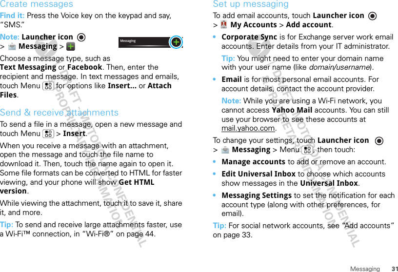 31MessagingCreate messagesFind it: Press the Voice key on the keypad and say, “SMS.”Note: Launcher icon  &gt;Messaging &gt;Choose a message type, such as Text Messaging or Facebook. Then, enter the recipient and message. In text messages and emails, touch Menu  for options like Insert... or Attach Files.Send &amp; receive attachmentsTo send a file in a message, open a new message and touch Menu  &gt; Insert.When you receive a message with an attachment, open the message and touch the file name to download it. Then, touch the name again to open it. Some file formats can be converted to HTML for faster viewing, and your phone will show Get HTML version.While viewing the attachment, touch it to save it, share it, and more.Tip: To send and receive large attachments faster, use a Wi-Fi™ connection, in “Wi-Fi®” on page 44.MessagingSet up messagingTo add email accounts, touch Launcher icon  &gt;My Accounts &gt; Add account.•Corporate Sync is for Exchange server work email accounts. Enter details from your IT administrator.Tip: You might need to enter your domain name with your user name (like domain/username).•Email is for most personal email accounts. For account details, contact the account provider.Note: While you are using a Wi-Fi network, you cannot access Yahoo Mail accounts. You can still use your browser to see these accounts at mail.yahoo.com.To change your settings, touch Launcher icon  &gt;Messaging &gt; Menu , then touch:•Manage accounts to add or remove an account.•Edit Universal Inbox to choose which accounts show messages in the Universal Inbox.•Messaging Settings to set the notification for each account type (along with other preferences, for email).Tip: For social network accounts, see “Add accounts” on page 33.