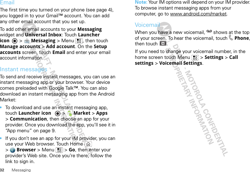 32 MessagingEmailThe first time you turned on your phone (see page 4), you logged in to your Gmail™ account. You can add any other email account that you set up.To add other email accounts to your Messaging widget and Universal Inbox: Touch Launcher icon  &gt; Messaging &gt; Menu , then touch Manage accounts &gt; Add account. On the Setup accounts screen, touch Email and enter your email account information.Instant messagesTo send and receive instant messages, you can use an instant messaging app or your browser. Your device comes preloaded with Google Talk™. You can also download an instant messaging app from the Android Market:•To download and use an instant messaging app, touch Launcher icon  &gt;Market &gt; Apps &gt;Communication, then choose an app for your provider. Once you download the app, you’ll see it in “App menu” on page 9.•If you don’t see an app for your IM provider, you can use your Web browser. Touch Home  &gt;Browser &gt;Menu  &gt;Go, then enter your provider’s Web site. Once you’re there, follow the link to sign in.Note: Your IM options will depend on your IM provider. To browse instant messaging apps from your computer, go to www.android.com/market.VoicemailWhen you have a new voicemail,  shows at the top of your screen. To hear the voicemail, touch Phone, then touch .If you need to change your voicemail number, in the home screen touch Menu  &gt; Settings &gt; Call settings &gt; Voicemail Settings.