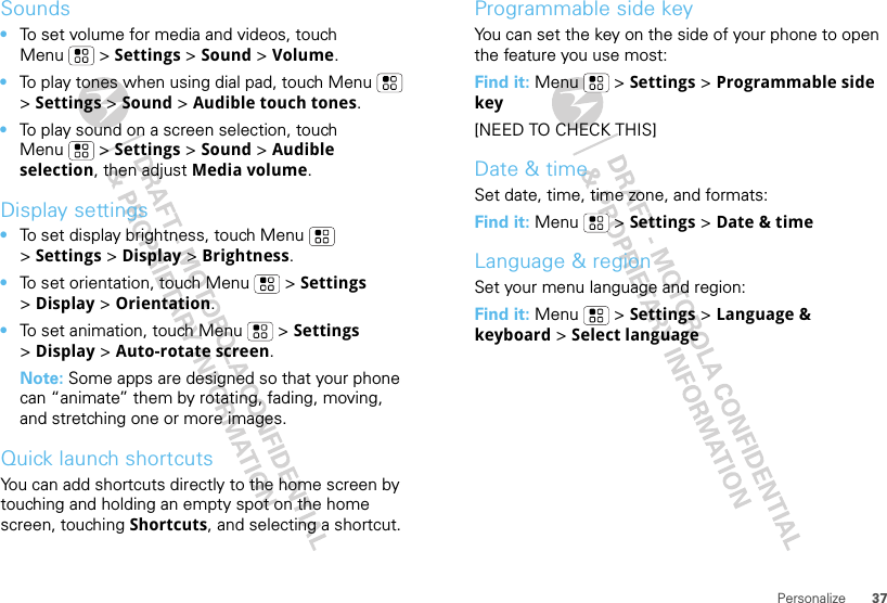 37PersonalizeSounds•To set volume for media and videos, touch Menu  &gt; Settings &gt; Sound &gt; Volume.•To play tones when using dial pad, touch Menu  &gt;Settings &gt; Sound &gt; Audible touch tones.•To play sound on a screen selection, touch Menu  &gt; Settings &gt; Sound &gt; Audible selection, then adjust Media volume.Display settings•To set display brightness, touch Menu  &gt;Settings &gt; Display &gt; Brightness.•To set orientation, touch Menu  &gt; Settings &gt;Display &gt;Orientation.•To set animation, touch Menu  &gt; Settings &gt;Display &gt; Auto-rotate screen.Note: Some apps are designed so that your phone can “animate” them by rotating, fading, moving, and stretching one or more images.Quick launch shortcutsYou can add shortcuts directly to the home screen by touching and holding an empty spot on the home screen, touching Shortcuts, and selecting a shortcut.Programmable side keyYou can set the key on the side of your phone to open the feature you use most:Find it: Menu  &gt; Settings &gt; Programmable side key[NEED TO CHECK THIS]Date &amp; timeSet date, time, time zone, and formats:Find it: Menu  &gt; Settings &gt; Date &amp; timeLanguage &amp; regionSet your menu language and region:Find it: Menu  &gt; Settings &gt; Language &amp; keyboard &gt; Select language