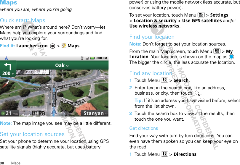 38 MapsMapswhere you are, where you’re goingQuick start: MapsWhere am I? What’s around here? Don’t worry—let Maps help you explore your surroundings and find what you’re looking for.Find it: Launcher icon  &gt; MapsNote: The map image you see may be a little different.Set your location sourcesSet your phone to determine your location using GPS satellite signals (highly accurate, but uses battery 200OakftSt3:00 PMpower) or using the mobile network (less accurate, but conserves battery power).To set your location, touch Menu  &gt; Settings &gt;Location &amp; security &gt; Use GPS satellites and/or Use wireless networks.Find your locationNote: Don’t forget to set your location sources.From the main Map screen, touch Menu  &gt; My Location. Your location is shown on the map as  . The bigger the circle, the less accurate the location.Find any location  1Touch Menu  &gt; Search.2Enter text in the search box, like an address, business, or city, then touch  .Tip: If it’s an address you have visited before, select from the list shown.3Touch the search box to view all the results, then touch the one you want.Get directionsFind your way with turn-by-turn directions. You can even have them spoken so you can keep your eye on the road.  1Touch Menu  &gt; Directions.