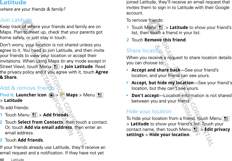 40 LatitudeLatitudewhere are your friends &amp; family?Join LatitudeKeep track of where your friends and family are on Maps. Plan to meet up, check that your parents got home safely, or just stay in touch.Don’t worry, your location is not shared unless you agree to it. You need to join Latitude, and then invite your friends to view your location or accept their invitations. When using Maps (in any mode except in Street View), touch Menu  &gt; Join Latitude. Read the privacy policy and if you agree with it, touch Agree &amp; Share.Add &amp; remove friendsFind it: Launcher icon  &gt; Maps &gt; Menu  &gt;LatitudeTo add friends:  1Touch Menu  &gt; Add friends.2Touch Select from Contacts, then touch a contact. Or, touch Add via email address, then enter an email address.3Touch Add friends.If your friends already use Latitude, they’ll receive an email request and a notification. If they have not yet joined Latitude, they’ll receive an email request that invites them to sign in to Latitude with their Google account.To remove friends:  1Touch Menu  &gt; Latitude to show your friend’s list, then touch a friend in your list.2Touch Remove this friend.Share locationWhen you receive a request to share location details you can choose to:•Accept and share back—See your friend’s location, and your friend can see yours.•Accept, but hide my location—See your friend&apos;s location, but they can&apos;t see yours.•Don&apos;t accept—Location information is not shared between you and your friend.Hide your locationTo hide your location from a friend, touch Menu  &gt;Latitude to show your friend’s list. Touch your contact name, then touch Menu  &gt; Edit privacy settings &gt; Hide your location.