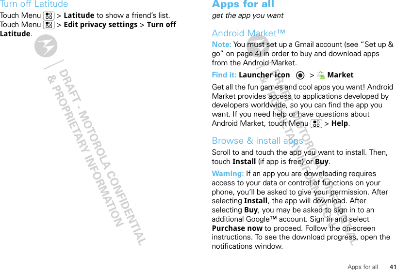 41Apps for allTurn off LatitudeTouch Menu  &gt; Latitude to show a friend’s list. Touch Menu  &gt; Edit privacy settings &gt; Turn off Latitude.Apps for allget the app you wantAndroid Market™Note: You must set up a Gmail account (see “Set up &amp; go” on page 4) in order to buy and download apps from the Android Market.Find it: Launcher icon  &gt;MarketGet all the fun games and cool apps you want! Android Market provides access to applications developed by developers worldwide, so you can find the app you want. If you need help or have questions about Android Market, touch Menu  &gt; Help.Browse &amp; install appsScroll to and touch the app you want to install. Then, touch Install (if app is free) or Buy.Warning: If an app you are downloading requires access to your data or control of functions on your phone, you’ll be asked to give your permission. After selecting Install, the app will download. After selecting Buy, you may be asked to sign in to an additional Google™ account. Sign in and select Purchase now to proceed. Follow the on-screen instructions. To see the download progress, open the notifications window.