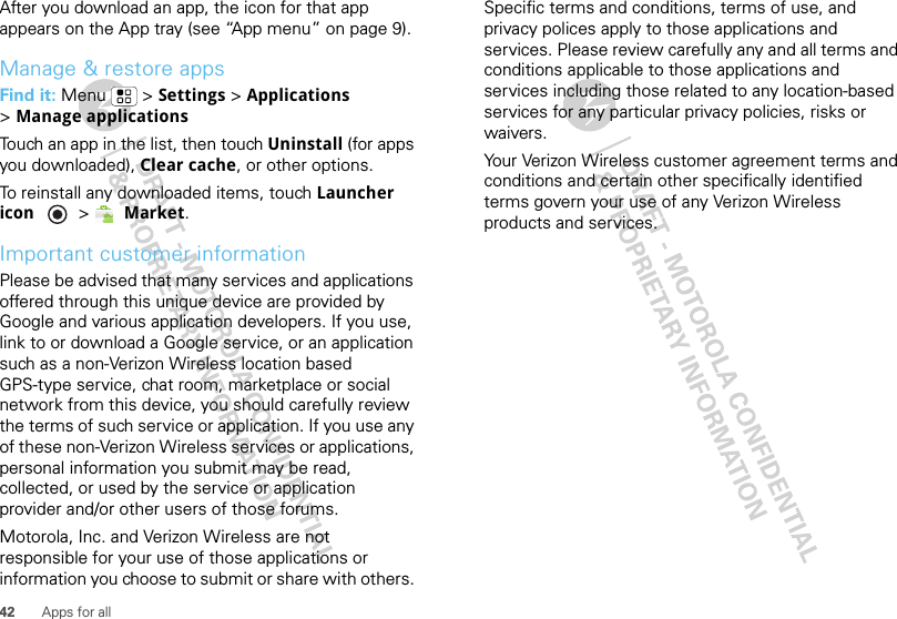 42 Apps for allAfter you download an app, the icon for that app appears on the App tray (see “App menu” on page 9).Manage &amp; restore appsFind it: Menu  &gt; Settings &gt; Applications &gt;Manage applicationsTouch an app in the list, then touch Uninstall (for apps you downloaded), Clear cache, or other options.To reinstall any downloaded items, touch Launcher icon  &gt; Market.Important customer informationPlease be advised that many services and applications offered through this unique device are provided by Google and various application developers. If you use, link to or download a Google service, or an application such as a non-Verizon Wireless location based GPS-type service, chat room, marketplace or social network from this device, you should carefully review the terms of such service or application. If you use any of these non-Verizon Wireless services or applications, personal information you submit may be read, collected, or used by the service or application provider and/or other users of those forums. Motorola, Inc. and Verizon Wireless are not responsible for your use of those applications or information you choose to submit or share with others. Specific terms and conditions, terms of use, and privacy polices apply to those applications and services. Please review carefully any and all terms and conditions applicable to those applications and services including those related to any location-based services for any particular privacy policies, risks or waivers.Your Verizon Wireless customer agreement terms and conditions and certain other specifically identified terms govern your use of any Verizon Wireless products and services.