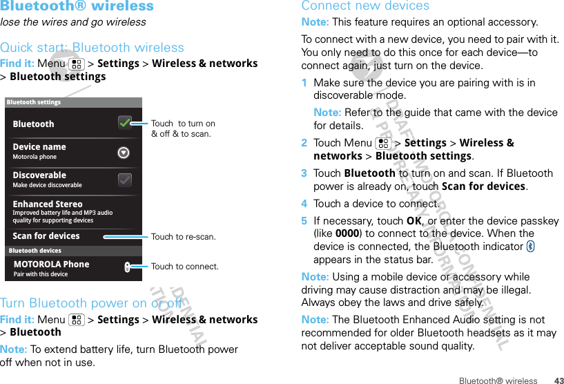 43Bluetooth® wirelessBluetooth® wirelesslose the wires and go wirelessQuick start: Bluetooth wirelessFind it: Menu  &gt; Settings &gt; Wireless &amp; networks &gt;Bluetooth settingsTurn Bluetooth power on or offFind it: Menu  &gt; Settings &gt; Wireless &amp; networks &gt;BluetoothNote: To extend battery life, turn Bluetooth power off when not in use.Bluetooth devicesBluetooth settingsMotorola phoneDevice nameScan for devicesMake device discoverableDiscoverableEnhanced StereoBluetoothImproved battery life and MP3 audio quality for supporting devicesPair with this deviceMOTOROLA PhoneTouch  to turn on&amp; off &amp; to scan.Touch to re-scan.Touch to connect.Connect new devicesNote: This feature requires an optional accessory.To connect with a new device, you need to pair with it. You only need to do this once for each device—to connect again, just turn on the device.  1Make sure the device you are pairing with is in discoverable mode.Note: Refer to the guide that came with the device for details.2Touch Menu  &gt; Settings &gt; Wireless &amp; networks &gt; Bluetooth settings.3Touch Bluetooth to turn on and scan. If Bluetooth power is already on, touch Scan for devices.4Touch a device to connect.5If necessary, touch OK, or enter the device passkey (like 0000) to connect to the device. When the device is connected, the Bluetooth indicator   appears in the status bar.Note: Using a mobile device or accessory while driving may cause distraction and may be illegal. Always obey the laws and drive safely.Note: The Bluetooth Enhanced Audio setting is not recommended for older Bluetooth headsets as it may not deliver acceptable sound quality.