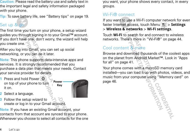 4Let’s goCaution: Please read the battery use and safety text in the important legal and safety information packaged with your phone.Tip: To save battery life, see “Battery tips” on page 19.Set up &amp; goThe first time you turn on your phone, a setup wizard guides you through signing in to your Gmail™ account. If you don’t have one, don’t worry, the wizard will help you create one. After you log into Gmail, you can set up social networking, or you can do it later. Note: This phone supports data-intensive apps and services. It is strongly recommended that you purchase a data plan that meets your needs. Contact your service provider for details.  1Press and hold Power  on top of your phone to turn it on.2Select a language.3Follow the setup wizard to create or log in to your Gmail account.Note: If you have an existing Gmail account, your contacts from that account are synced to your phone. Whenever you choose to select all contacts for the one Power Keyyou want, your phone shows every contact, in every groups. Wi-Fi® connectIf you want to use a Wi-Fi computer network for even faster Internet access, touch Menu  &gt; Settings &gt;Wireless &amp; networks &gt; Wi-Fi settings.Touch Wi-Fi to search for and connect to wireless networks. There’s more in “Wi-Fi®” on page 44.Cool content &amp; moreBrowse and download thousands of the coolest apps on the planet from Android Market™. Look in “Apps for all” on page 41.Your phone comes with a microSD memory card installed—you can load it up with photos, videos, and music from your computer using “Memory card” on page 46.