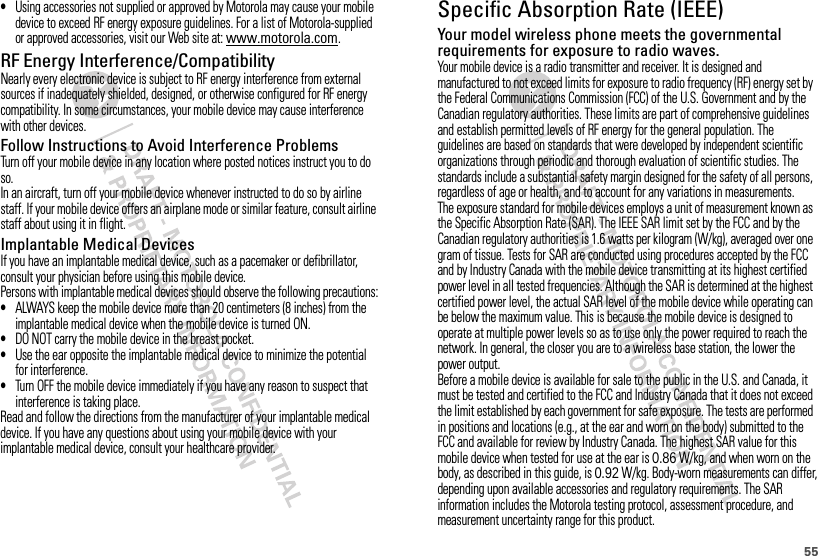 55•Using accessories not supplied or approved by Motorola may cause your mobile device to exceed RF energy exposure guidelines. For a list of Motorola-supplied or approved accessories, visit our Web site at: www.motorola.com.RF Energy Interference/CompatibilityNearly every electronic device is subject to RF energy interference from external sources if inadequately shielded, designed, or otherwise configured for RF energy compatibility. In some circumstances, your mobile device may cause interference with other devices.Follow Instructions to Avoid Interference ProblemsTurn off your mobile device in any location where posted notices instruct you to do so.In an aircraft, turn off your mobile device whenever instructed to do so by airline staff. If your mobile device offers an airplane mode or similar feature, consult airline staff about using it in flight.Implantable Medical DevicesIf you have an implantable medical device, such as a pacemaker or defibrillator, consult your physician before using this mobile device.Persons with implantable medical devices should observe the following precautions:•ALWAYS keep the mobile device more than 20 centimeters (8 inches) from the implantable medical device when the mobile device is turned ON.•DO NOT carry the mobile device in the breast pocket.•Use the ear opposite the implantable medical device to minimize the potential for interference.•Turn OFF the mobile device immediately if you have any reason to suspect that interference is taking place.Read and follow the directions from the manufacturer of your implantable medical device. If you have any questions about using your mobile device with your implantable medical device, consult your healthcare provider.Specific Absorption Rate (IEEE)SAR (IEEE)Your model wireless phone meets the governmental requirements for exposure to radio waves.Your mobile device is a radio transmitter and receiver. It is designed and manufactured to not exceed limits for exposure to radio frequency (RF) energy set by the Federal Communications Commission (FCC) of the U.S. Government and by the Canadian regulatory authorities. These limits are part of comprehensive guidelines and establish permitted levels of RF energy for the general population. The guidelines are based on standards that were developed by independent scientific organizations through periodic and thorough evaluation of scientific studies. The standards include a substantial safety margin designed for the safety of all persons, regardless of age or health, and to account for any variations in measurements.The exposure standard for mobile devices employs a unit of measurement known as the Specific Absorption Rate (SAR). The IEEE SAR limit set by the FCC and by the Canadian regulatory authorities is 1.6 watts per kilogram (W/kg), averaged over one gram of tissue. Tests for SAR are conducted using procedures accepted by the FCC and by Industry Canada with the mobile device transmitting at its highest certified power level in all tested frequencies. Although the SAR is determined at the highest certified power level, the actual SAR level of the mobile device while operating can be below the maximum value. This is because the mobile device is designed to operate at multiple power levels so as to use only the power required to reach the network. In general, the closer you are to a wireless base station, the lower the power output.Before a mobile device is available for sale to the public in the U.S. and Canada, it must be tested and certified to the FCC and Industry Canada that it does not exceed the limit established by each government for safe exposure. The tests are performed in positions and locations (e.g., at the ear and worn on the body) submitted to the FCC and available for review by Industry Canada. The highest SAR value for this mobile device when tested for use at the ear is 0.86 W/kg, and when worn on the body, as described in this guide, is 0.92 W/kg. Body-worn measurements can differ, depending upon available accessories and regulatory requirements. The SAR information includes the Motorola testing protocol, assessment procedure, and measurement uncertainty range for this product.