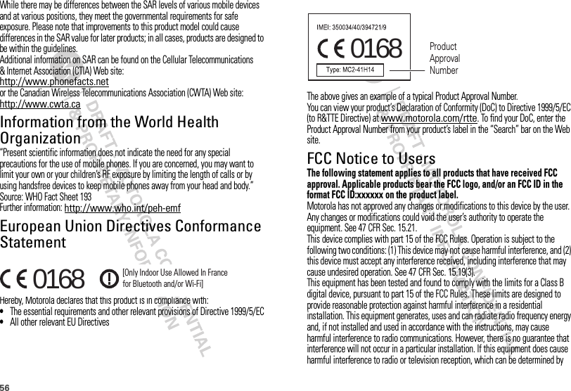 56While there may be differences between the SAR levels of various mobile devices and at various positions, they meet the governmental requirements for safe exposure. Please note that improvements to this product model could cause differences in the SAR value for later products; in all cases, products are designed to be within the guidelines.Additional information on SAR can be found on the Cellular Telecommunications &amp; Internet Association (CTIA) Web site:http://www.phonefacts.netor the Canadian Wireless Telecommunications Association (CWTA) Web site:http://www.cwta.caInformation from the World Health OrganizationWHO Information“Present scientific information does not indicate the need for any special precautions for the use of mobile phones. If you are concerned, you may want to limit your own or your children’s RF exposure by limiting the length of calls or by using handsfree devices to keep mobile phones away from your head and body.”Source: WHO Fact Sheet 193Further information: http://www.who.int/peh-emfEuropean Union Directives Conformance StatementEU Conformanc eHereby, Motorola declares that this product is in compliance with:•The essential requirements and other relevant provisions of Directive 1999/5/EC•All other relevant EU Directives0168 [Only Indoor Use Allowed In Francefor Bluetooth and/or Wi-Fi]The above gives an example of a typical Product Approval Number.You can view your product’s Declaration of Conformity (DoC) to Directive 1999/5/EC (to R&amp;TTE Directive) at www.motorola.com/rtte. To find your DoC, enter the Product Approval Number from your product’s label in the “Search” bar on the Web site.FCC Notice to UsersFCC NoticeThe following statement applies to all products that have received FCC approval. Applicable products bear the FCC logo, and/or an FCC ID in the format FCC ID:xxxxxx on the product label.Motorola has not approved any changes or modifications to this device by the user. Any changes or modifications could void the user’s authority to operate the equipment. See 47 CFR Sec. 15.21.This device complies with part 15 of the FCC Rules. Operation is subject to the following two conditions: (1) This device may not cause harmful interference, and (2) this device must accept any interference received, including interference that may cause undesired operation. See 47 CFR Sec. 15.19(3).This equipment has been tested and found to comply with the limits for a Class B digital device, pursuant to part 15 of the FCC Rules. These limits are designed to provide reasonable protection against harmful interference in a residential installation. This equipment generates, uses and can radiate radio frequency energy and, if not installed and used in accordance with the instructions, may cause harmful interference to radio communications. However, there is no guarantee that interference will not occur in a particular installation. If this equipment does cause harmful interference to radio or television reception, which can be determined by 0168 Product Approval Number