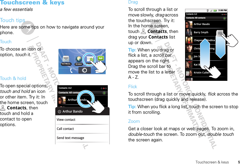 5Touchscreen &amp; keysTouchscreen &amp; keysa few essentialsTouch tipsHere are some tips on how to navigate around your phone.TouchTo choose an icon or option, touch it. Touch &amp; holdTo open special options, touch and hold an icon or other item. Try it: In the home screen, touch Contacts, then touch and hold a contact to open options.Text Messa.. BrowserMarket VoicemailContacts: A-ZArthur BandoBarry SmythContacts: All contactsArthur BandoView contactCall contactSend text messageDragTo scroll through a list or move slowly, drag across the touchscreen. Try it: In the home screen, touch  Contacts, then drag your Contacts list up or down.Tip: When you drag or flick a list, a scroll bar appears on the right. Drag the scroll bar to move the list to a letter A-Z.FlickTo scroll through a list or move quickly, flick across the touchscreen (drag quickly and release).Tip: When you flick a long list, touch the screen to stop it from scrolling.ZoomGet a closer look at maps or web pages. To zoom in, double-touch the screen. To zoom out, double touch the screen again.3:00 PMContacts: A-ZArthur BaudoBarry SmythCheyenne MedinaChristine FanningJim SomersKat BleserKristin CullenContacts: All contacts