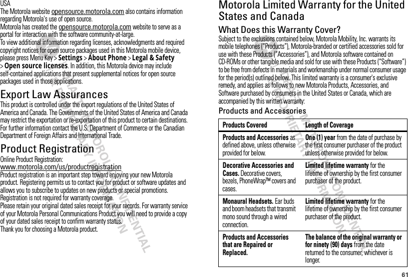 61USAThe Motorola website opensource.motorola.com also contains information regarding Motorola&apos;s use of open source.Motorola has created the opensource.motorola.com website to serve as a portal for interaction with the software community-at-large.To view additional information regarding licenses, acknowledgments and required copyright notices for open source packages used in this Motorola mobile device, please press Menu Key &gt;Settings &gt;About Phone &gt;Legal &amp; Safety &gt;Open source licenses. In addition, this Motorola device may include self-contained applications that present supplemental notices for open source packages used in those applications.Export Law AssurancesExport LawThis product is controlled under the export regulations of the United States of America and Canada. The Governments of the United States of America and Canada may restrict the exportation or re-exportation of this product to certain destinations. For further information contact the U.S. Department of Commerce or the Canadian Department of Foreign Affairs and International Trade.Product RegistrationRegistrationOnline Product Registration:www.motorola.com/us/productregistrationProduct registration is an important step toward enjoying your new Motorola product. Registering permits us to contact you for product or software updates and allows you to subscribe to updates on new products or special promotions. Registration is not required for warranty coverage.Please retain your original dated sales receipt for your records. For warranty service of your Motorola Personal Communications Product you will need to provide a copy of your dated sales receipt to confirm warranty status.Thank you for choosing a Motorola product.Motorola Limited Warranty for the United States and CanadaWa rr a n t yWhat Does this Warranty Cover?Subject to the exclusions contained below, Motorola Mobility, Inc. warrants its mobile telephones (“Products”), Motorola-branded or certified accessories sold for use with these Products (“Accessories”), and Motorola software contained on CD-ROMs or other tangible media and sold for use with these Products (“Software”) to be free from defects in materials and workmanship under normal consumer usage for the period(s) outlined below. This limited warranty is a consumer&apos;s exclusive remedy, and applies as follows to new Motorola Products, Accessories, and Software purchased by consumers in the United States or Canada, which are accompanied by this written warranty:Products and AccessoriesProducts Covered Length of CoverageProducts and Accessories as defined above, unless otherwise provided for below.One (1) year from the date of purchase by the first consumer purchaser of the product unless otherwise provided for below.Decorative Accessories and Cases. Decorative covers, bezels, PhoneWrap™ covers and cases.Limited lifetime warranty for the lifetime of ownership by the first consumer purchaser of the product.Monaural Headsets. Ear buds and boom headsets that transmit mono sound through a wired connection.Limited lifetime warranty for the lifetime of ownership by the first consumer purchaser of the product.Products and Accessories that are Repaired or Replaced.The balance of the original warranty or for ninety (90) days from the date returned to the consumer, whichever is longer.