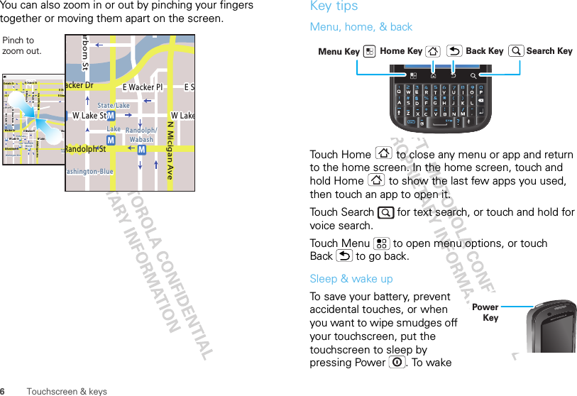 6Touchscreen &amp; keysYou can also zoom in or out by pinching your fingers together or moving them apart on the screen.Messaging MarketN Clark StWacker DrME Ohio StN Rush StN Park StN New StN Wabash AveN Dearborn StE Grand AveE Randolph StN Micigan AveN Micigan AverD submuloC NW Lake St W Lake StE Wacker PlState/LakeGrand RedLakeRandolphSt MetraRandolph/WabashWashington-BlueE S WaterStMMMME Randolph St Ontario St E Ontario StpphhrradoeedophhkEMMEEEERRRaanndddooolllhhhpphSStttMessagingacker DrMarborn StN Micigan AveW Lake St W LakeE Wacker PlState/LakeLake Randolph/WabashWashington-BlueE SMMMRandolph StPinch to zoom out. Key tipsMenu, home, &amp; backTouch Home  to close any menu or app and return to the home screen. In the home screen, touch and hold Home  to show the last few apps you used, then touch an app to open it.Touch Search   for text search, or touch and hold for voice search.Touch Menu  to open menu options, or touch Back  to go back.Sleep &amp; wake upTo save your battery, prevent accidental touches, or when you want to wipe smudges off your touchscreen, put the touchscreen to sleep by pressing Power . To wake Home Key Back KeyMenu Key Search KeyPower Key