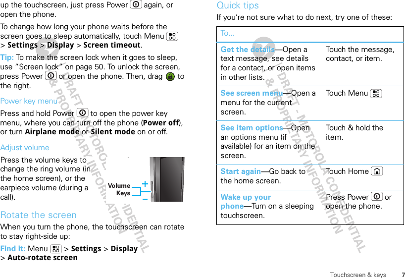 7Touchscreen &amp; keysup the touchscreen, just press Power  again, or open the phone.To change how long your phone waits before the screen goes to sleep automatically, touch Menu  &gt;Settings &gt; Display &gt; Screen timeout.Tip: To make the screen lock when it goes to sleep, use “Screen lock” on page 50. To unlock the screen, press Power  or open the phone. Then, drag   to the right.Power key menuPress and hold Power  to open the power key menu, where you can turn off the phone (Power off), or turn Airplane mode or Silent mode on or off.Adjust volumePress the volume keys to change the ring volume (in the home screen), or the earpiece volume (during a call).Rotate the screenWhen you turn the phone, the touchscreen can rotate to stay right-side up:Find it: Menu  &gt; Settings &gt; Display &gt;Auto-rotate screenVolume KeysyQuick tipsIf you’re not sure what to do next, try one of these:To...Get the details—Open a text message, see details for a contact, or open items in other lists.Touch the message, contact, or item.See screen menu—Open a menu for the current screen.To uch M en uSee item options—Open an options menu (if available) for an item on the screen.Touch &amp; hold the item.Start again—Go back to the home screen.To uch H om eWake up your phone—Turn on a sleeping touchscreen.Press Power  or open the phone.