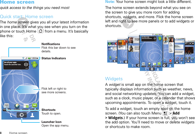 8Home screenHome screenquick access to the things you need mostQuick start: Home screenThe home screen gives you all your latest information in one place. It’s what you see when you turn on the phone or touch Home  from a menu. It’s basically like this:See all your apps.Touch the Launcher icon.1 of 6Text Messa.. BrowserMarket Voicemail1:53PMStatus IndicatorsFlick left or right to see more screens.ShortcutsTouch to open.Launcher IconOpen the app menu.NotificationsFlick this bar down to see details.Note: Your home screen might look a little different.The home screen extends beyond what you see on the screen to give you more room for adding shortcuts, widgets, and more. Flick the home screen left and right to see more panels or to add widgets or shortcuts.WidgetsA widget is small app on the home screen that typically displays information such as weather, news, and social networking updates. You can add a widget, such as a clock, music player, or a calendar that shows upcoming appointments. To open a widget, touch it. To add a widget, touch an empty spot on the home screen. (You can also touch Menu  &gt; Add &gt;Widgets.) If your home screen is full, you won’t see the add option. You’ll need to move or delete widgets or shortcuts to make room.11 35 PM:ON ONOFFON772ººyyy772ººº772º2ºº72ºMMlMoMoststlyylyMostly72ºMostlyHH74L52CHICAGOMy AccounMaps3G Mobile11 35 PM:GalleryBlockbusteCamcordermcWork this CityBody LanguageBBBBBBtttttthhhhhhhhhhnnnngggggggguuuuu11:35 PM:30pm, Jul 15Account Catchh-upMain Conferencce Roomtomorrow at the countryyund 1:00. Let me know...MessagingBackupt Aspsssssss11:35 PMONONNNNNNNNNNNNNNBipartisan meeting to take place thisweek30 minutes agoTIPS AND TRICHow do I set upand use widgest?Widgets bring thecontent you wantright to yourHome screen.1IIIIIIPPPPPPPPPSSHowandWWWWiiidddgWWWiiiidddgoooonnnntiigggggghhhHHooooomm   hhhhhhhhoo11:35 PMMy fantasy bis strugglingMelissa VurAbout to stadance party222222222::AAAAAAAAAMMMMMMMMMnngggggggggg g garroooooooooouuuouu11:35 PMMobbileMobbileMobbileFavoritesContact Sessyyyyyyyyyyy bnnnnnnnnnnnggVVVVuuuuuuuurssssssttttttttaarrrrttttttttytytyySee all your apps.Touch the Launcher icon.1 of 61:53PMText Messa.. BrowserBrowserMarket VoicemailCC