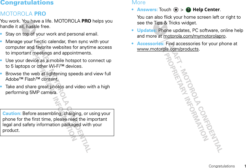 1CongratulationsCongratulationsMOTOROLA PROYou work. You have a life. MOTOROLA PRO helps you handle it all, hassle free.•Stay on top of your work and personal email.•Manage your hectic calendar, then sync with your computer and favorite websites for anytime access to important meetings and appointments.•Use your device as a mobile hotspot to connect up to 5 laptops or other Wi-Fi™ devices.•Browse the web at lightening speeds and view full Adobe™ Flash™ content. •Take and share great photos and video with a high performing 5MP camera.Caution: Before assembling, charging, or using your phone for the first time, please read the important legal and safety information packaged with your product.More•Answers: Touch &gt;    Help Center.You can also flick your home screen left or right to see the Tips &amp; Tricks widget.•Updates: Phone updates, PC software, online help and more at motorola.com/mymotorolapro.• Accessories: Find accessories for your phone at www.motorola.com/products.