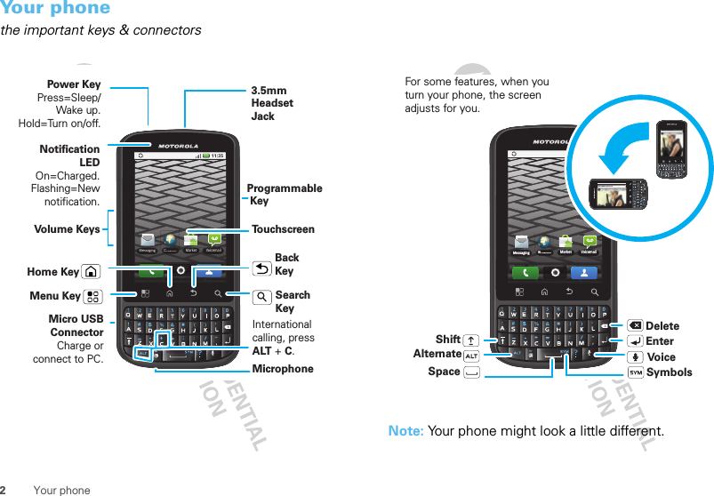 2Your phoneYour phonethe important keys &amp; connectors11:35BrowserBMarket VoicemailMessagingPower KeyPress=Sleep/Wake up. Hold=Turn on/off.3.5mm Headset JackHome KeyBack KeyMicrophoneMenu KeyMicro USB ConnectorCharge or connect to PC.Notification LEDOn=Charged.Flashing=New notification.Volume KeysSearch KeyProgrammable KeyTouchscreenInternationalcalling, press ALT + C.Note: Your phone might look a little different. 11:35BrowserBMarket VoicemailMessaginghttp://www.motorola.comhttp://www.motorola.comDeleteEnterShiftSpaceSymbolsAlternateFor some features, when you turn your phone, the screen adjusts for you.Voice