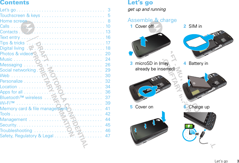 3Let’s goContentsLet’s go . . . . . . . . . . . . . . . . . . . . . . . . . . . . . . . . . . .   3Touchscreen &amp; keys  . . . . . . . . . . . . . . . . . . . . . . . . .   5Home screen  . . . . . . . . . . . . . . . . . . . . . . . . . . . . . .   8Calls  . . . . . . . . . . . . . . . . . . . . . . . . . . . . . . . . . . . . . 10Contacts . . . . . . . . . . . . . . . . . . . . . . . . . . . . . . . . . . 13Text entry  . . . . . . . . . . . . . . . . . . . . . . . . . . . . . . . . . 16Tips &amp; tricks  . . . . . . . . . . . . . . . . . . . . . . . . . . . . . . . 17Digital living  . . . . . . . . . . . . . . . . . . . . . . . . . . . . . . . 18Photos &amp; videos . . . . . . . . . . . . . . . . . . . . . . . . . . .   20Music  . . . . . . . . . . . . . . . . . . . . . . . . . . . . . . . . . . .   24Messaging  . . . . . . . . . . . . . . . . . . . . . . . . . . . . . . .   26Social networking . . . . . . . . . . . . . . . . . . . . . . . . . .   29Web  . . . . . . . . . . . . . . . . . . . . . . . . . . . . . . . . . . . .   30Personalize . . . . . . . . . . . . . . . . . . . . . . . . . . . . . . .   32Location  . . . . . . . . . . . . . . . . . . . . . . . . . . . . . . . . .   34Apps for all . . . . . . . . . . . . . . . . . . . . . . . . . . . . . . .   36Bluetooth™ wireless  . . . . . . . . . . . . . . . . . . . . . . .   37Wi-Fi™  . . . . . . . . . . . . . . . . . . . . . . . . . . . . . . . . . .   39Memory card &amp; file management. . . . . . . . . . . . . .   41Tools . . . . . . . . . . . . . . . . . . . . . . . . . . . . . . . . . . . .   42Management  . . . . . . . . . . . . . . . . . . . . . . . . . . . . .   44Security. . . . . . . . . . . . . . . . . . . . . . . . . . . . . . . . . .   45Troubleshooting  . . . . . . . . . . . . . . . . . . . . . . . . . . .   46Safety, Regulatory &amp; Legal . . . . . . . . . . . . . . . . . . .   47Let’s goget up and runningAssemble &amp; charge  1Cover off 2SIM in3microSD in (may already be inserted)4Battery in5Cover on 6Charge up3H