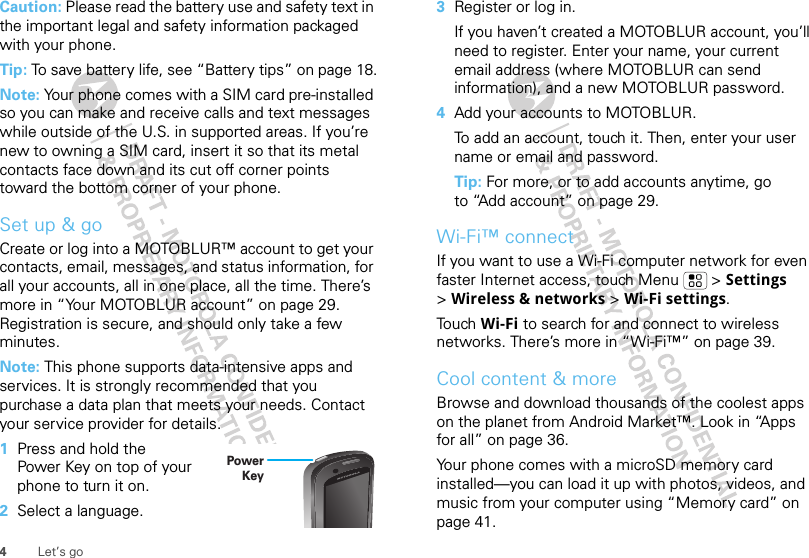 4Let’s goCaution: Please read the battery use and safety text in the important legal and safety information packaged with your phone.Tip: To save battery life, see “Battery tips” on page 18.Note: Your phone comes with a SIM card pre-installed so you can make and receive calls and text messages while outside of the U.S. in supported areas. If you’re new to owning a SIM card, insert it so that its metal contacts face down and its cut off corner points toward the bottom corner of your phone.Set up &amp; goCreate or log into a MOTOBLUR™ account to get your contacts, email, messages, and status information, for all your accounts, all in one place, all the time. There’s more in “Your MOTOBLUR account” on page 29. Registration is secure, and should only take a few minutes.Note: This phone supports data-intensive apps and services. It is strongly recommended that you purchase a data plan that meets your needs. Contact your service provider for details.  1Press and hold the Power Key on top of your phone to turn it on.2Select a language.Power Key3Register or log in.If you haven’t created a MOTOBLUR account, you’ll need to register. Enter your name, your current email address (where MOTOBLUR can send information), and a new MOTOBLUR password.4Add your accounts to MOTOBLUR.To add an account, touch it. Then, enter your user name or email and password.Tip: For more, or to add accounts anytime, go to “Add account” on page 29.Wi-Fi™ connectIf you want to use a Wi-Fi computer network for even faster Internet access, touch Menu  &gt; Settings &gt;Wireless &amp; networks &gt; Wi-Fi settings.Touch Wi-Fi to search for and connect to wireless networks. There’s more in “Wi-Fi™” on page 39.Cool content &amp; moreBrowse and download thousands of the coolest apps on the planet from Android Market™. Look in “Apps for all” on page 36.Your phone comes with a microSD memory card installed—you can load it up with photos, videos, and music from your computer using “Memory card” on page 41.