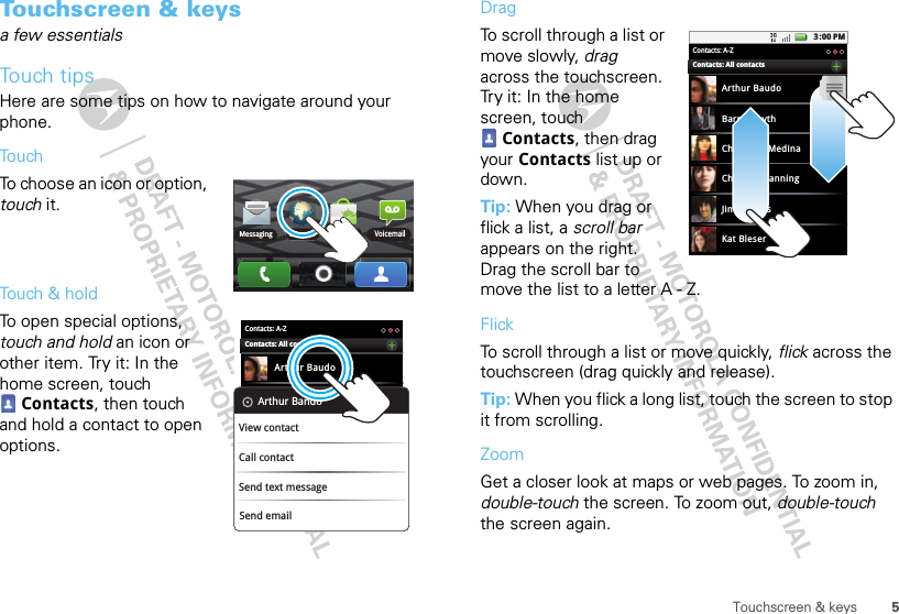 5Touchscreen &amp; keysTouchscreen &amp; keysa few essentialsTouch tipsHere are some tips on how to navigate around your phone.TouchTo choose an icon or option, touch it. Touch &amp; holdTo open special options, touch and hold an icon or other item. Try it: In the home screen, touch Contacts, then touch and hold a contact to open options.BrowserMarket VoicemailMessagingContacts: A-ZArthur BaudoContacts: All contactsSend emailArthur BandoView contactCall contactSend text messageDragTo scroll through a list or move slowly, drag across the touchscreen. Try it: In the home screen, touch Contacts, then drag your Contacts list up or down.Tip: When you drag or flick a list, a scroll bar appears on the right. Drag the scroll bar to move the list to a letter A - Z.FlickTo scroll through a list or move quickly, flick across the touchscreen (drag quickly and release).Tip: When you flick a long list, touch the screen to stop it from scrolling.ZoomGet a closer look at maps or web pages. To zoom in, double-touch the screen. To zoom out, double-touch the screen again.3:00 PMContacts: A-ZArthur BaudoBarry SmythCheyenne MedinaChristine FanningJim SomersKat BleserContacts: All contacts