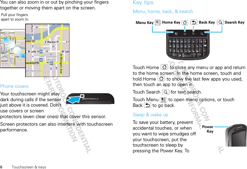 6Touchscreen &amp; keysYou can also zoom in or out by pinching your fingers together or moving them apart on the screen.Phone covers68014490001-AYour touchscreen might stay dark during calls if the sensor just above it is covered. Don’t use covers or screen protectors (even clear ones) that cover this sensor.Screen protectors can also interfere with touchscreen performance.E Ohio StRandolphMessagingN Clark StWacker DrMN Rush StN Wabash AveN Dearborn StE Grand AveN Micigan AveN Micigan AveW Lake St W Lake StE Wacker PlState/LakeGrand RedLake Randolph/WabashWashington-BlueE S WaterStMMMME Randolph St Ontario St E Ontario StPull your fingers apart to zoom in. Key tipsMenu, home, back, &amp; searchTouch Home  to close any menu or app and return to the home screen. In the home screen, touch and hold Home  to show the last few apps you used, then touch an app to open it.Touch Search   for text search.Touch Menu  to open menu options, or touch Back  to go back.Sleep &amp; wake upTo save your battery, prevent accidental touches, or when you want to wipe smudges off your touchscreen, put the touchscreen to sleep by pressing the Power Key. To Home Key Back KeyMenu Key Search KeyPower Key