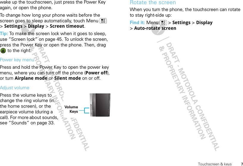 7Touchscreen &amp; keyswake up the touchscreen, just press the Power Key again, or open the phone.To change how long your phone waits before the screen goes to sleep automatically, touch Menu  &gt;Settings &gt; Display &gt; Screen timeout.Tip: To make the screen lock when it goes to sleep, use “Screen lock” on page 45. To unlock the screen, press the Power Key or open the phone. Then, drag  to the right.Power key menuPress and hold the Power Key to open the power key menu, where you can turn off the phone (Power off), or turn Airplane mode or Silent mode on or off.Adjust volumePress the volume keys to change the ring volume (in the home screen), or the earpiece volume (during a call). For more about sounds, see “Sounds” on page 33.Volume KeysRotate the screenWhen you turn the phone, the touchscreen can rotate to stay right-side up:Find it: Menu  &gt; Settings &gt; Display &gt;Auto-rotate screen