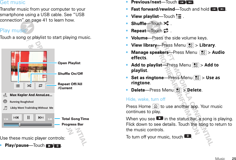 25MusicGet musicTransfer music from your computer to your smartphone using a USB cable. See “USB connection” on page 41 to learn how.Play musicTouch a song or playlist to start playing music.Use these music player controls:•Play/pause—Touch / .Max Kepler And AnnaLee...Running RoughshodLibby Went Trailriding Without  Me1:14 3:45Open PlaylistShuffle On/OffRepeat Off/All/CurrentTo t al Song T imeProgress Bar•Previous/next—Touch /.•Fast forward/rewind—Touch and hold  / .•View playlist—Touch .•Shuffle—Touch .•Repeat—Touch .•Volu me—Press the side volume keys.•View library—Press Menu  &gt; Library.•Manage speakers—Press Menu    &gt; Audio effects.•Add to playlist—Press Menu  &gt; Add to playlist.•Set as ringtone—Press Menu  &gt; Use as ringtone.•Delete—Press Menu  &gt; Delete.Hide, wake, turn offPress Home  to use another app. Your music continues to play.When you see   in the status bar, a song is playing. Flick down to see details. Touch the song to return to the music controls.To turn off your music, touch .