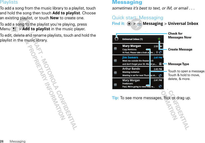 26 MessagingPlaylistsTo add a song from the music library to a playlist, touch and hold the song then touch Add to playlist. Choose an existing playlist, or touch New to create one.To add a song to the playlist you&apos;re playing, press Menu  &gt; Add to playlist in the music player.To edit, delete and rename playlists, touch and hold the playlist in the music library.Messagingsometimes it’s best to text, or IM, or email . . .Quick start: MessagingFind it:   &gt; Messaging &gt; Universal InboxTip: To see more messages, flick or drag up.2:50 PM2:47 PM2:45 PM2:41 PMMary MorganCopy RevisionsHi Paul, Please take a look at the ...Arthur BandoMeeting invitationMeeting is set for next Thursday at...Mary MorganfreelancersPaul, We’re going to need help w...Universal Inbox (1)Jim Somers  Meet me outside the theater at 8and don’t forget your ID. Would yo...Create MessageTouch to open a message. Touch &amp; hold to move, delete, &amp; more.Check for Messages NowMessage Type