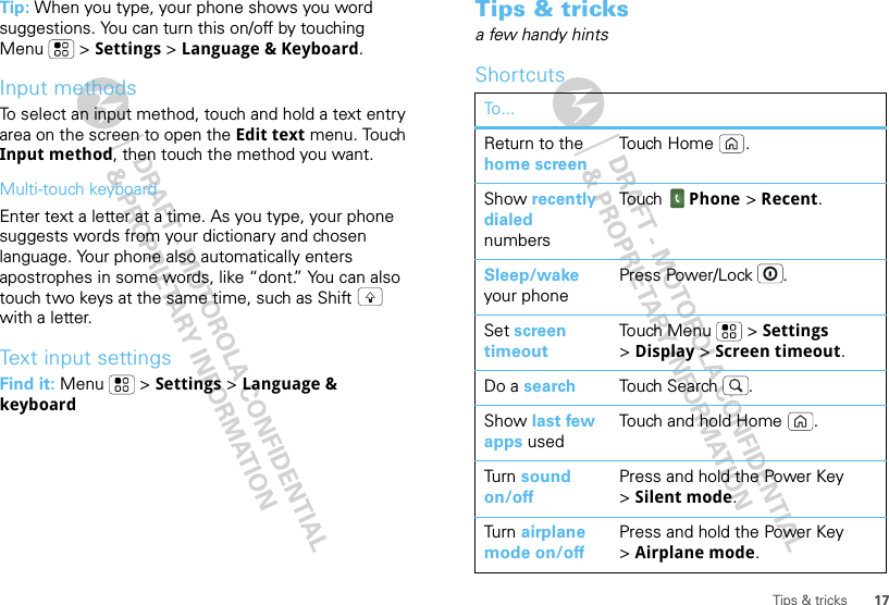 17Tips &amp; tricksTip: When you type, your phone shows you word suggestions. You can turn this on/off by touching Menu  &gt; Settings &gt; Language &amp; Keyboard.Input methodsTo select an input method, touch and hold a text entry area on the screen to open the Edit text menu. Touch Input method, then touch the method you want.Multi-touch keyboardEnter text a letter at a time. As you type, your phone suggests words from your dictionary and chosen language. Your phone also automatically enters apostrophes in some words, like “dont.” You can also touch two keys at the same time, such as Shift  with a letter.Text input settingsFind it: Menu  &gt; Settings &gt; Language &amp; keyboardTips &amp; tricksa few handy hintsShortcutsTo...Return to the home screenTou ch  Ho me .Show recently dialed numbersTou ch   Phone &gt; Recent.Sleep/wake your phonePress Power/Lock .Set screen timeoutTouch Menu  &gt; Settings &gt;Display &gt; Screen timeout.Do a search Touch Search .Show last few apps usedTouch and hold Home .Tur n  sound on/offPress and hold the Power Key &gt;Silent mode.Tur n  airplane mode on/offPress and hold the Power Key &gt;Airplane mode.