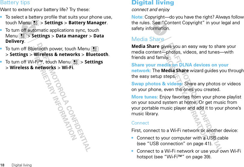 18 Digital livingBattery tipsWant to extend your battery life? Try these:•To select a battery profile that suits your phone use, touch Menu  &gt; Settings &gt; Battery Manager.•To turn off automatic applications sync, touch Menu  &gt; Settings &gt; Data manager &gt; Data Delivery.•To turn off Bluetooth power, touch Menu  &gt;Settings &gt; Wireless &amp; networks &gt; Bluetooth.•To turn off Wi-Fi™, touch Menu  &gt; Settings &gt;Wireless &amp; networks &gt; Wi-Fi.Digital livingconnect and enjoyNote: Copyright—do you have the right? Always follow the rules. See “Content Copyright” in your legal and safety information.Media ShareMedia Share gives you an easy way to share your media content—photos, videos, and tunes—with friends and family. Share your media on DLNA devices on your network: The Media Share wizard guides you through the easy setup steps.Swap photos &amp; videos: Share any photos or videos on your phone, even the ones you created. More tunes: Enjoy favorites from your phone playlist on your sound system at home. Or get music from your portable music player and add it to your phone’s music library.ConnectFirst, connect to a Wi-Fi network or another device:•Connect to your computer with a USB cable (see “USB connection” on page 41).•Connect to a Wi-Fi network or use your own Wi-Fi hotspot (see “Wi-Fi™” on page 39).