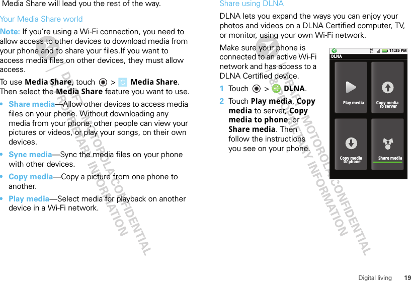 19Digital living Media Share will lead you the rest of the way.Your Media Share worldNote: If you’re using a Wi-Fi connection, you need to allow access to other devices to download media from your phone and to share your files.If you want to access media files on other devices, they must allow access. To use Media Share, touch   &gt; Media Share. Then select the Media Share feature you want to use.•Share media—Allow other devices to access media files on your phone. Without downloading any media from your phone, other people can view your pictures or videos, or play your songs, on their own devices.•Sync media—Sync the media files on your phone with other devices.•Copy media—Copy a picture from one phone to another.• Play media—Select media for playback on another device in a Wi-Fi network.Share using DLNADLNA lets you expand the ways you can enjoy your photos and videos on a DLNA Certified computer, TV, or monitor, using your own Wi-Fi network. Make sure your phone is connected to an active Wi-Fi network and has access to a DLNA Certified device.  1Touch  &gt;  DLNA.2Touch Play media, Copy media to server, Copy media to phone, or Share media. Then follow the instructions you see on your phone.11:35 PMPlay mediaDLNACopy media  to serverShare mediaCopy media  to phone