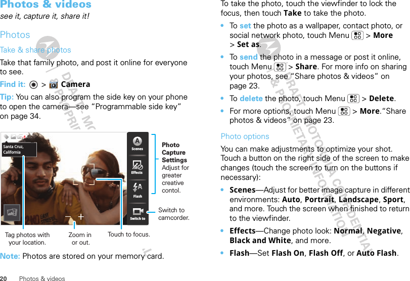 20 Photos &amp; videosPhotos &amp; videossee it, capture it, share it!PhotosTake &amp; share photosTake that family photo, and post it online for everyone to see.Find it:   &gt; Camera Tip: You can also program the side key on your phone to open the camera—see “Programmable side key” on page 34.Note: Photos are stored on your memory card. 55555533333333333333PPPPPPPPPPPPPPPPPPPPPP    5555533366338MP 53653363333333333333555555555555555555555555555555555555555555553555533666666666666666666333333333333633335533335333553333335333333333333333333666666666666666663336663633666636633333333333663366666666666663333333333333333333366663333333333333333666666666666333333333336663333666666666666666666666666666666666666666ScenesFlashEffectsSwitch toChicago,IllinoisWSWSWS-1ScenesFlashEffectsSwitch toASanta Cruz,CaliforniaPhoto CaptureSettingsAdjust for greatercreative contol.Tag photos withyour location.Touch to focus.Zoom in or out.Switch to camcorder.To take the photo, touch the viewfinder to lock the focus, then touch Take to take the photo.•To  set the photo as a wallpaper, contact photo, or social network photo, touch Menu  &gt; More &gt;Set as.•To  send the photo in a message or post it online, touch Menu  &gt; Share. For more info on sharing your photos, see “Share photos &amp; videos” on page 23.•To  delete the photo, touch Menu  &gt; Delete.•For more options, touch Menu  &gt; More.“Share photos &amp; videos” on page 23.Photo options You can make adjustments to optimize your shot. Touch a button on the right side of the screen to make changes (touch the screen to turn on the buttons if necessary): •Scenes—Adjust for better image capture in different environments: Auto, Portrait, Landscape, Sport, and more. Touch the screen when finished to return to the viewfinder.•Effects—Change photo look: Normal, Negative, Black and White, and more.•Flash—Set Flash On, Flash Off, or Auto Flash.