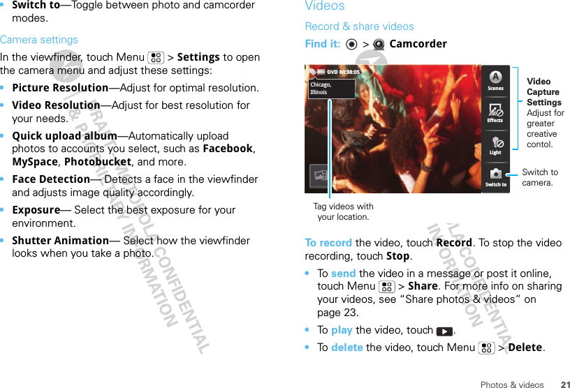 21Photos &amp; videos•Switch to—Toggle between photo and camcorder modes.Camera settingsIn the viewfinder, touch Menu  &gt; Settings to open the camera menu and adjust these settings: •Picture Resolution—Adjust for optimal resolution.•Video Resolution—Adjust for best resolution for your needs.•Quick upload album—Automatically upload photos to accounts you select, such as Facebook, MySpace, Photobucket, and more.•Face Detection— Detects a face in the viewfinder and adjusts image quality accordingly.•Exposure— Select the best exposure for your environment.•Shutter Animation— Select how the viewfinder looks when you take a photo.VideosRecord &amp; share videosFind it:   &gt; CamcorderTo record the video, touch Record. To stop the video recording, touch Stop.•To  send the video in a message or post it online, touch Menu  &gt; Share. For more info on sharing your videos, see “Share photos &amp; videos” on page 23.•To  play the video, touch  .•To  delete the video, touch Menu  &gt; Delete.Chicago,IllinoisDVD 00:38:05ScenesLightEffectsSwitch toAChicago,IllinoisTag videos withyour location.Video CaptureSettingsAdjust for greatercreative contol.Switch to camera.