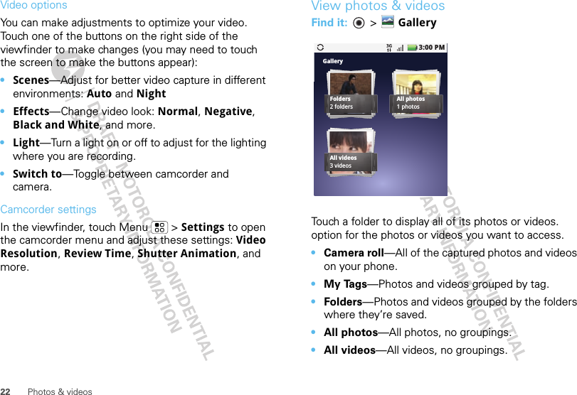 22 Photos &amp; videosVideo options You can make adjustments to optimize your video. Touch one of the buttons on the right side of the viewfinder to make changes (you may need to touch the screen to make the buttons appear): •Scenes—Adjust for better video capture in different environments: Auto and Night•Effects—Change video look: Normal, Negative, Black and White, and more.•Light—Turn a light on or off to adjust for the lighting where you are recording.•Switch to—Toggle between camcorder and camera.Camcorder settingsIn the viewfinder, touch Menu  &gt; Settings to open the camcorder menu and adjust these settings: Video Resolution, Review Time, Shutter Animation, and more.View photos &amp; videosFind it:   &gt; GalleryTouch a folder to display all of its photos or videos. option for the photos or videos you want to access.•Camera roll—All of the captured photos and videos on your phone.•My Tags—Photos and videos grouped by tag.•Folders—Photos and videos grouped by the folders where they’re saved.•All photos—All photos, no groupings.•All videos—All videos, no groupings.GalleryFolders2 foldersAll photos1 photosAll videos3 videos3:00 PM