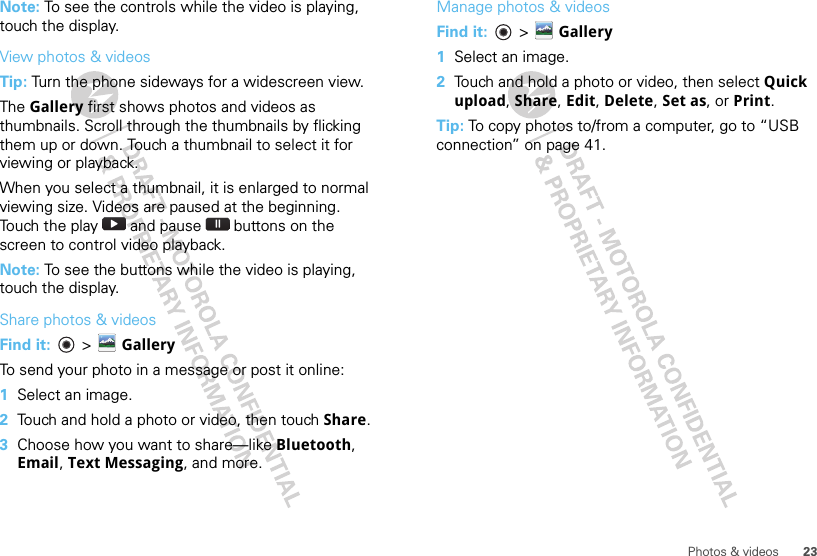 23Photos &amp; videosNote: To see the controls while the video is playing, touch the display.View photos &amp; videosTip: Turn the phone sideways for a widescreen view. The Gallery first shows photos and videos as thumbnails. Scroll through the thumbnails by flicking them up or down. Touch a thumbnail to select it for viewing or playback.When you select a thumbnail, it is enlarged to normal viewing size. Videos are paused at the beginning. Touch the play   and pause   buttons on the screen to control video playback.Note: To see the buttons while the video is playing, touch the display.Share photos &amp; videosFind it:   &gt;  GalleryTo send your photo in a message or post it online:  1Select an image.2Touch and hold a photo or video, then touch Share.3Choose how you want to share—like Bluetooth, Email, Text Messaging, and more.Manage photos &amp; videosFind it:   &gt; Gallery  1Select an image.2Touch and hold a photo or video, then select Quick upload, Share, Edit, Delete, Set as, or Print.Tip: To copy photos to/from a computer, go to “USB connection” on page 41.