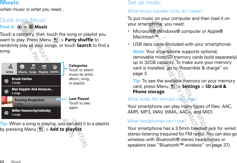 24 MusicMusicwhen music is what you need...Quick start: MusicFind it:   &gt; MusicTouch a category, then touch the song or playlist you want to play. Press Menu  &gt; Party shuffle to randomly play all your songs, or touch Search to find a song.Tip: When a song is playing, you can add it to a playlist by pressing Menu  &gt; Add to playlist.Albums Songs Playlists GenresArtistsBrook Fairfax2 songsMax Keppler And AnnaLee...Miller Heaton/Sprinklesky3 songsRunning Roughshod1 song2 songsCategoriesTouch to selectmusic by artist,album, song,or playlist.Last PlayedTouch to playagain.Set up musicWhat music transfer tools do I need?To put music on your computer and then load it on your smartphone, you need:•Microsoft® Windows® computer or Apple® Macintosh™.•USB data cable (included with your smartphone).Note: Your smartphone supports optional, removable microSD memory cards (sold separately) up to 32GB capacity. To make sure your memory card is installed, go to “Assemble &amp; charge” on page 3.Tip: To see the available memory on your memory card, press Menu  &gt; Settings &gt; SD card &amp; Phone storage.What audio file formats can I play?Your smartphone can play many types of files: AAC, AMR, MP3, WAV, WMA, AAC+, and MIDI.What headphones can I use?Your smartphone has a 3.5mm headset jack for wired stereo listening (required for FM radio). You can also go wireless with Bluetooth® stereo headphones or speakers (see “Bluetooth™ wireless” on page 37).