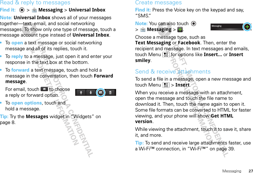 27MessagingRead &amp; reply to messagesFind it:   &gt; Messaging &gt; Universal InboxNote: Universal Inbox shows all of your messages together—text, email, and social networking messages. To show only one type of message, touch a message account type instead of Universal Inbox.•To  open a text message or social networking message and all of its replies, touch it.•To  reply to a message, just open it and enter your response in the text box at the bottom.•To  forward a text message, touch and hold a message in the conversation, then touch Forward message.For email, touch  to choose a reply or forward option.•To  open options, touch and hold a message.Tip: Try the Messages widget in “Widgets” on page 8.Create messagesFind it: Press the Voice key on the keypad and say, “SMS.”Note: You can also touch   &gt;Messaging &gt;.Choose a message type, such as Text Messaging or Facebook. Then, enter the recipient and message. In text messages and emails, touch Menu  for options like Insert... or Insert smiley.Send &amp; receive attachmentsTo send a file in a message, open a new message and touch Menu  &gt; Insert.When you receive a message with an attachment, open the message and touch the file name to download it. Then, touch the name again to open it. Some file formats can be converted to HTML for faster viewing, and your phone will show Get HTML version.While viewing the attachment, touch it to save it, share it, and more.Tip: To send and receive large attachments faster, use a Wi-Fi™ connection, in “Wi-Fi™” on page 39.Messaging