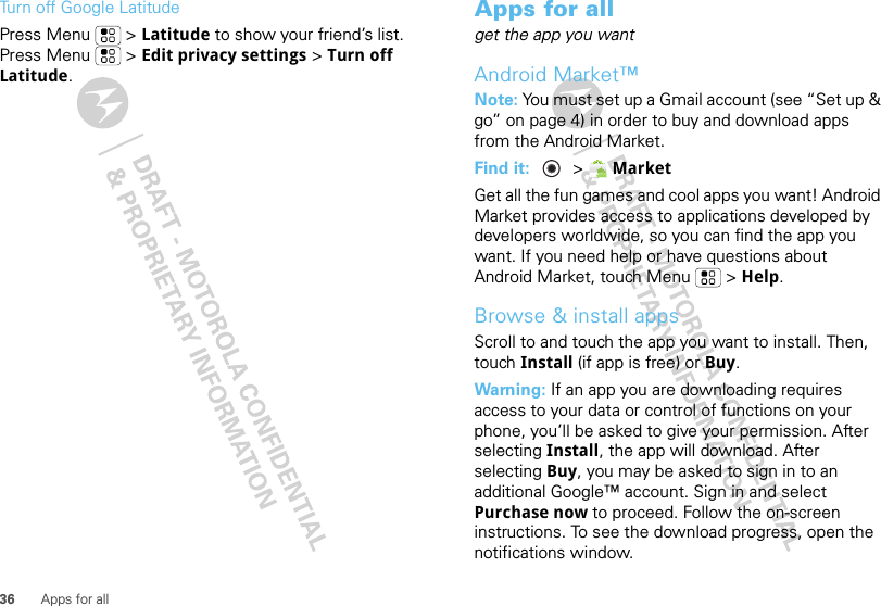 36 Apps for allTurn off Google LatitudePress Menu  &gt; Latitude to show your friend’s list. Press Menu  &gt; Edit privacy settings &gt; Turn off Latitude.Apps for allget the app you wantAndroid Market™Note: You must set up a Gmail account (see “Set up &amp; go” on page 4) in order to buy and download apps from the Android Market.Find it:   &gt; MarketGet all the fun games and cool apps you want! Android Market provides access to applications developed by developers worldwide, so you can find the app you want. If you need help or have questions about Android Market, touch Menu  &gt; Help.Browse &amp; install appsScroll to and touch the app you want to install. Then, touch Install (if app is free) or Buy.Warning: If an app you are downloading requires access to your data or control of functions on your phone, you’ll be asked to give your permission. After selecting Install, the app will download. After selecting Buy, you may be asked to sign in to an additional Google™ account. Sign in and select Purchase now to proceed. Follow the on-screen instructions. To see the download progress, open the notifications window.