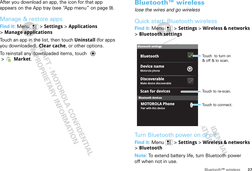 37Bluetooth™ wirelessAfter you download an app, the icon for that app appears on the App tray (see “App menu” on page 9).Manage &amp; restore appsFind it: Menu  &gt; Settings &gt; Applications &gt;Manage applicationsTouch an app in the list, then touch Uninstall (for apps you downloaded), Clear cache, or other options.To reinstall any downloaded items, touch   &gt;Market.Bluetooth™ wirelesslose the wires and go wirelessQuick start: Bluetooth wirelessFind it: Menu  &gt; Settings &gt; Wireless &amp; networks &gt;Bluetooth settingsTurn Bluetooth power on or offFind it: Menu  &gt; Settings &gt; Wireless &amp; networks &gt;BluetoothNote: To extend battery life, turn Bluetooth power off when not in use.Bluetooth devicesBluetooth settingsMotorola phoneDevice nameScan for devicesMake device discoverableDiscoverableBluetoothPair with this deviceMOTOROLA PhoneTouch  to turn on&amp; off &amp; to scan.Touch to re-scan.Touch to connect.