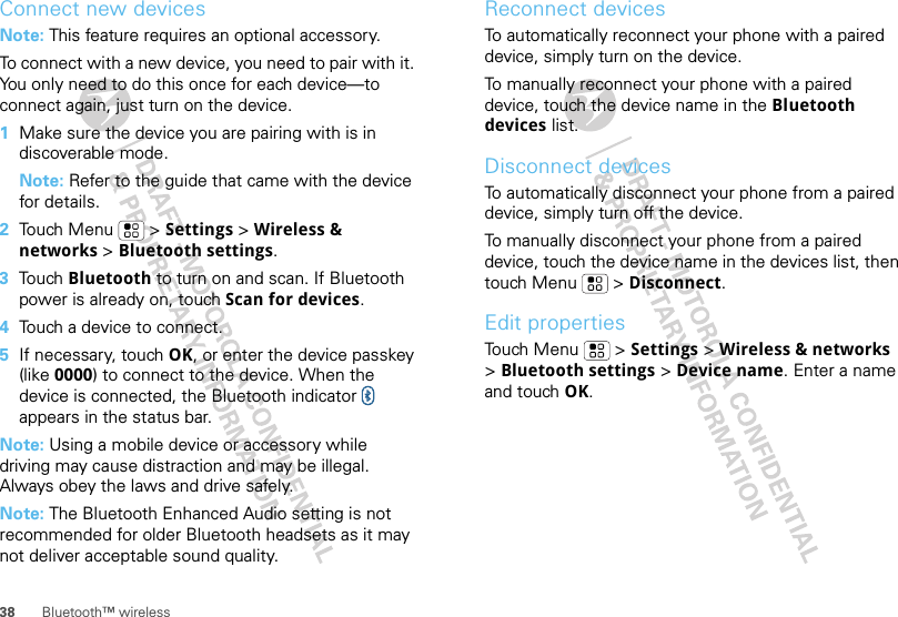 38 Bluetooth™ wirelessConnect new devicesNote: This feature requires an optional accessory.To connect with a new device, you need to pair with it. You only need to do this once for each device—to connect again, just turn on the device.  1Make sure the device you are pairing with is in discoverable mode.Note: Refer to the guide that came with the device for details.2Touch Menu  &gt; Settings &gt; Wireless &amp; networks &gt; Bluetooth settings.3Touch Bluetooth to turn on and scan. If Bluetooth power is already on, touch Scan for devices.4Touch a device to connect.5If necessary, touch OK, or enter the device passkey (like 0000) to connect to the device. When the device is connected, the Bluetooth indicator   appears in the status bar.Note: Using a mobile device or accessory while driving may cause distraction and may be illegal. Always obey the laws and drive safely.Note: The Bluetooth Enhanced Audio setting is not recommended for older Bluetooth headsets as it may not deliver acceptable sound quality.Reconnect devicesTo automatically reconnect your phone with a paired device, simply turn on the device.To manually reconnect your phone with a paired device, touch the device name in the Bluetooth devices list.Disconnect devicesTo automatically disconnect your phone from a paired device, simply turn off the device.To manually disconnect your phone from a paired device, touch the device name in the devices list, then touch Menu  &gt; Disconnect.Edit propertiesTouch Menu  &gt; Settings &gt; Wireless &amp; networks &gt;Bluetooth settings &gt; Device name. Enter a name and touch OK.