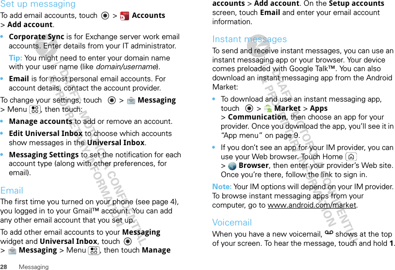 28 MessagingSet up messagingTo add email accounts, touch   &gt; Accounts &gt;Add account.•Corporate Sync is for Exchange server work email accounts. Enter details from your IT administrator.Tip: You might need to enter your domain name with your user name (like domain/username).•Email is for most personal email accounts. For account details, contact the account provider.To change your settings, touch   &gt; Messaging &gt; Menu , then touch:•Manage accounts to add or remove an account.•Edit Universal Inbox to choose which accounts show messages in the Universal Inbox.•Messaging Settings to set the notification for each account type (along with other preferences, for email).EmailThe first time you turned on your phone (see page 4), you logged in to your Gmail™ account. You can add any other email account that you set up.To add other email accounts to your Messaging widget and Universal Inbox, touch   &gt;Messaging &gt; Menu , then touch Manage accounts &gt; Add account. On the Setup accounts screen, touch Email and enter your email account information.Instant messagesTo send and receive instant messages, you can use an instant messaging app or your browser. Your device comes preloaded with Google Talk™. You can also download an instant messaging app from the Android Market:•To download and use an instant messaging app, touch  &gt; Market &gt; Apps &gt;Communication, then choose an app for your provider. Once you download the app, you’ll see it in “App menu” on page 9.•If you don’t see an app for your IM provider, you can use your Web browser. Touch Home  &gt;Browser, then enter your provider’s Web site. Once you’re there, follow the link to sign in.Note: Your IM options will depend on your IM provider. To browse instant messaging apps from your computer, go to www.android.com/market.VoicemailWhen you have a new voicemail,  shows at the top of your screen. To hear the message, touch and hold 1.