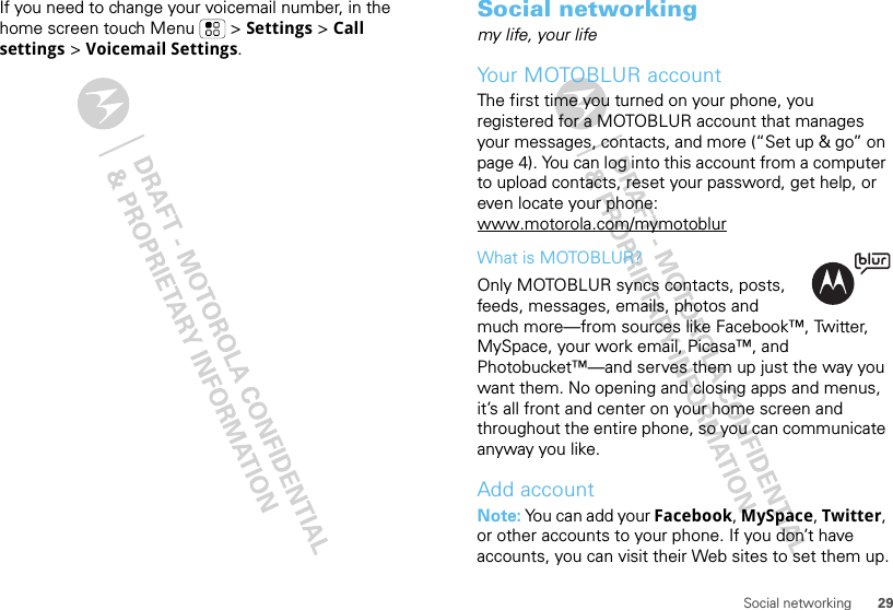 29Social networkingIf you need to change your voicemail number, in the home screen touch Menu  &gt; Settings &gt; Call settings &gt; Voicemail Settings.Social networkingmy life, your lifeYour MOTOBLUR accountThe first time you turned on your phone, you registered for a MOTOBLUR account that manages your messages, contacts, and more (“Set up &amp; go” on page 4). You can log into this account from a computer to upload contacts, reset your password, get help, or even locate your phone: www.motorola.com/mymotoblurWhat is MOTOBLUR?Only MOTOBLUR syncs contacts, posts, feeds, messages, emails, photos and much more—from sources like Facebook™, Twitter, MySpace, your work email, Picasa™, and Photobucket™—and serves them up just the way you want them. No opening and closing apps and menus, it’s all front and center on your home screen and throughout the entire phone, so you can communicate anyway you like.Add accountNote: You can add your Facebook, MySpace, Twitter, or other accounts to your phone. If you don’t have accounts, you can visit their Web sites to set them up.