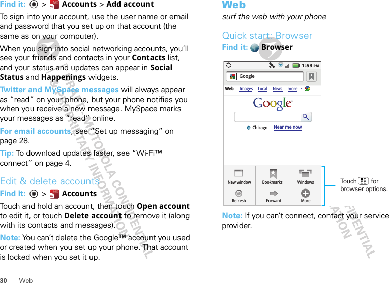 30 WebFind it:   &gt;  Accounts &gt; Add accountTo sign into your account, use the user name or email and password that you set up on that account (the same as on your computer).When you sign into social networking accounts, you’ll see your friends and contacts in your Contacts list, and your status and updates can appear in Social Status and Happenings widgets.Twitter and MySpace messages will always appear as “read” on your phone, but your phone notifies you when you receive a new message. MySpace marks your messages as “read” online.For email accounts, see “Set up messaging” on page 28.Tip: To download updates faster, see “Wi-Fi™ connect” on page 4.Edit &amp; delete accountsFind it:   &gt; AccountsTouch and hold an account, then touch Open account to edit it, or touch Delete account to remove it (along with its contacts and messages).Note: You can’t delete the Google™ account you used or created when you set up your phone. That account is locked when you set it up.Websurf the web with your phoneQuick start: BrowserFind it:  BrowserNote: If you can’t connect, contact your service provider.New windowWeb ImagesLocal NewsmoreRefreshBookmarksForwardWindowsMoreNear me nowChicagoGoogle1:53PMTouch        for browser options.